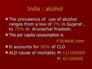 India : alcohol   The prevalence of  use of alcohol ranges from a low of  7%  in Gujarat , to  75%  in  Arunachal Pradesh. The per capita consumption is  4 lit/adult /year   It accounts for  50%  of CLD ALD cause of mortality M: 11/100000 F:  6/100000 