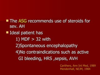 The  ASG  recommends use of steroids for sev. AH Ideal patient has  1) MDF > 32 with 2)Spontaneous encephalopathy 4)No contraindications such as active  GI bleeding, HRS ,sepsis, AVH Carithers, Ann Int Med, 1989 Mendenhall, NEJM, 1984 