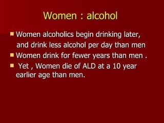 Women : alcohol   Women alcoholics begin drinking later,  and drink less alcohol per day than men Women drink for fewer years than men . Yet , Women die of ALD at a 10 year earlier age than men. 