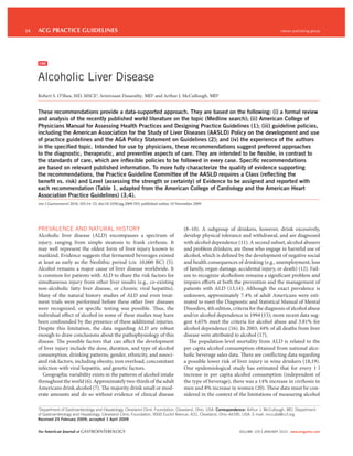 14   ACG PRACTICE GUIDELINES                                                                                                             nature publishing group




     CME


     Alcoholic Liver Disease
     Robert S. O’Shea, MD, MSCE1, Srinivasan Dasarathy, MD1 and Arthur J. McCullough, MD1


     These recommendations provide a data-supported approach. They are based on the following: (i) a formal review
     and analysis of the recently published world literature on the topic (Medline search); (ii) American College of
     Physicians Manual for Assessing Health Practices and Designing Practice Guidelines (1); (iii) guideline policies,
     including the American Association for the Study of Liver Diseases (AASLD) Policy on the development and use
     of practice guidelines and the AGA Policy Statement on Guidelines (2); and (iv) the experience of the authors
     in the speciﬁed topic. Intended for use by physicians, these recommendations suggest preferred approaches
     to the diagnostic, therapeutic, and preventive aspects of care. They are intended to be ﬂexible, in contrast to
     the standards of care, which are inﬂexible policies to be followed in every case. Speciﬁc recommendations
     are based on relevant published information. To more fully characterize the quality of evidence supporting
     the recommendations, the Practice Guideline Committee of the AASLD requires a Class (reﬂecting the
     beneﬁt vs. risk) and Level (assessing the strength or certainty) of Evidence to be assigned and reported with
     each recommendation (Table 1, adapted from the American College of Cardiology and the American Heart
     Association Practice Guidelines) (3,4).
     Am J Gastroenterol 2010; 105:14–32; doi:10.1038/ajg.2009.593; published online 10 November 2009




     PREVALENCE AND NATURAL HISTORY                                                      (8–10). A subgroup of drinkers, however, drink excessively,
     Alcoholic liver disease (ALD) encompasses a spectrum of                             develop physical tolerance and withdrawal, and are diagnosed
     injury, ranging from simple steatosis to frank cirrhosis. It                        with alcohol dependence (11). A second subset, alcohol abusers
     may well represent the oldest form of liver injury known to                         and problem drinkers, are those who engage in harmful use of
     mankind. Evidence suggests that fermented beverages existed                         alcohol, which is defined by the development of negative social
     at least as early as the Neolithic period (cir. 10,000 BC) (5).                     and health consequences of drinking (e.g., unemployment, loss
     Alcohol remains a major cause of liver disease worldwide. It                        of family, organ damage, accidental injury, or death) (12). Fail-
     is common for patients with ALD to share the risk factors for                       ure to recognize alcoholism remains a significant problem and
     simultaneous injury from other liver insults (e.g., co-existing                     impairs efforts at both the prevention and the management of
     non-alcoholic fatty liver disease, or chronic viral hepatitis).                     patients with ALD (13,14). Although the exact prevalence is
     Many of the natural history studies of ALD and even treat-                          unknown, approximately 7.4% of adult Americans were esti-
     ment trials were performed before these other liver diseases                        mated to meet the Diagnostic and Statistical Manual of Mental
     were recognized, or specific testing was possible. Thus, the                        Disorders, 4th edition, criteria for the diagnosis of alcohol abuse
     individual effect of alcohol in some of these studies may have                      and/or alcohol dependence in 1994 (15); more recent data sug-
     been confounded by the presence of these additional injuries.                       gest 4.65% meet the criteria for alcohol abuse and 3.81% for
     Despite this limitation, the data regarding ALD are robust                          alcohol dependence (16). In 2003, 44% of all deaths from liver
     enough to draw conclusions about the pathophysiology of this                        disease were attributed to alcohol (17).
     disease. The possible factors that can affect the development                         The population-level mortality from ALD is related to the
     of liver injury include the dose, duration, and type of alcohol                     per capita alcohol consumption obtained from national alco-
     consumption, drinking patterns, gender, ethnicity, and associ-                      holic beverage sales data. There are conflicting data regarding
     ated risk factors, including obesity, iron overload, concomitant                    a possible lower risk of liver injury in wine drinkers (18,19).
     infection with viral hepatitis, and genetic factors.                                One epidemiological study has estimated that for every 1 l
        Geographic variability exists in the patterns of alcohol intake                  increase in per capita alcohol consumption (independent of
     throughout the world (6). Approximately two-thirds of the adult                     the type of beverage), there was a 14% increase in cirrhosis in
     Americans drink alcohol (7). The majority drink small or mod-                       men and 8% increase in women (20). These data must be con-
     erate amounts and do so without evidence of clinical disease                        sidered in the context of the limitations of measuring alcohol

     1
      Department of Gastroenterology and Hepatology, Cleveland Clinic Foundation, Cleveland, Ohio, USA. Correspondence: Arthur J. McCullough, MD, Department
     of Gastroenterology and Hepatology, Cleveland Clinic Foundation, 9500 Euclid Avenue, A31, Cleveland, Ohio 44195, USA. E-mail: mcculla@ccf.org
     Received 25 February 2009; accepted 1 April 2009


     The American Journal of GASTROENTEROLOGY                                                                       VOLUME 105 | JANUARY 2010 www.amjgastro.com
 