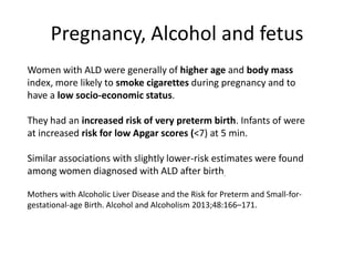 Women with ALD were generally of higher age and body mass
index, more likely to smoke cigarettes during pregnancy and to
have a low socio-economic status.
They had an increased risk of very preterm birth. Infants of were
at increased risk for low Apgar scores (<7) at 5 min.
Similar associations with slightly lower-risk estimates were found
among women diagnosed with ALD after birth.
Mothers with Alcoholic Liver Disease and the Risk for Preterm and Small-for-
gestational-age Birth. Alcohol and Alcoholism 2013;48:166–171.
Pregnancy, Alcohol and fetus
 