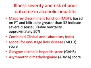 Illness severity and risk of poor
outcome in alcoholic hepatitis
• Maddrey discriminant function (MDF): based
on PT and bilirubin: greater than 32 indicate
severe disease; 30-day mortality
approximately 50%
• Combined Clinical and Laboratory Index
• Model for end-stage liver disease (MELD)
score
• Glasgow alcoholic hepatitis score (GAHS)
• Asymmetric dimethylarginine (ADMA) score
 