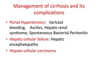 Management of cirrhosis and its
complications
• Portal Hypertension: Variceal
bleeding, Ascites, Hepato renal
syndrome, Spontaneous Bacterial Peritonitis
• Hepato cellular failure: Hepatic
encephalopathy
• Hepato cellular carcinoma
 