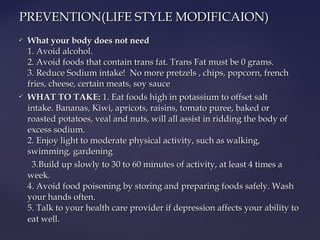  What your body does not need What your body does not need 
1. Avoid alcohol.1. Avoid alcohol.
2. Avoid foods that contain trans fat. Trans Fat must be 0 grams.2. Avoid foods that contain trans fat. Trans Fat must be 0 grams.
3. Reduce Sodium intake!  No more pretzels , chips, popcorn, french3. Reduce Sodium intake!  No more pretzels , chips, popcorn, french
fries, cheese, certain meats, soy saucefries, cheese, certain meats, soy sauce
 WHAT TO TAKE:WHAT TO TAKE:  1. Eat foods high in potassium to offset salt1. Eat foods high in potassium to offset salt
intake. Bananas, Kiwi, apricots, raisins, tomato puree, baked orintake. Bananas, Kiwi, apricots, raisins, tomato puree, baked or
roasted potatoes, veal and nuts, will all assist in ridding the body ofroasted potatoes, veal and nuts, will all assist in ridding the body of
excess sodium.excess sodium.
2. Enjoy light to moderate physical activity, such as walking,2. Enjoy light to moderate physical activity, such as walking,
swimming, gardeningswimming, gardening
3.Build up slowly to 30 to 60 minutes of activity, at least 4 times a3.Build up slowly to 30 to 60 minutes of activity, at least 4 times a
week.week.
4. Avoid food poisoning by storing and preparing foods safely. Wash4. Avoid food poisoning by storing and preparing foods safely. Wash
your hands often.your hands often.
5. Talk to your health care provider if depression affects your ability to5. Talk to your health care provider if depression affects your ability to
eat welleat well..
              
PREVENTION(LIFE STYLE MODIFICAION)PREVENTION(LIFE STYLE MODIFICAION)
 