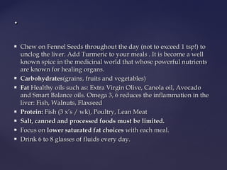  Chew on Fennel Seeds throughout the day (not to exceed 1 tsp!) toChew on Fennel Seeds throughout the day (not to exceed 1 tsp!) to
unclog the liver. Add Turmeric to your meals . It is become a wellunclog the liver. Add Turmeric to your meals . It is become a well
known spice in the medicinal world that whose powerful nutrientsknown spice in the medicinal world that whose powerful nutrients
are known for healing organs.are known for healing organs.
 CarbohydratesCarbohydrates(grains, fruits and vegetables)(grains, fruits and vegetables)
 Fat Fat Healthy oils such as: Extra Virgin Olive, Canola oil, AvocadoHealthy oils such as: Extra Virgin Olive, Canola oil, Avocado
and Smart Balance oils. Omega 3, 6 reduces the inflammation in theand Smart Balance oils. Omega 3, 6 reduces the inflammation in the
liver: Fish, Walnuts, Flaxseedliver: Fish, Walnuts, Flaxseed
 Protein:Protein: Fish (3 x’s / wk), Poultry, Lean Meat Fish (3 x’s / wk), Poultry, Lean Meat
 Salt, canned and processed foods must be limited.Salt, canned and processed foods must be limited.
 Focus on Focus on lower saturated fat choiceslower saturated fat choices with each meal. with each meal.
 Drink 6 to 8 glasses of fluids every day.Drink 6 to 8 glasses of fluids every day.
..
 