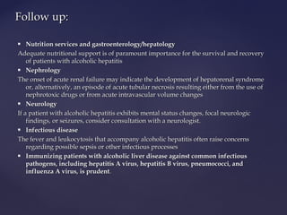  Nutrition services and gastroenterology/hepatologyNutrition services and gastroenterology/hepatology
Adequate nutritional support is of paramount importance for the survival and recoveryAdequate nutritional support is of paramount importance for the survival and recovery
of patients with alcoholic hepatitisof patients with alcoholic hepatitis
 NephrologyNephrology
The onset of acute renal failure may indicate the development of hepatorenal syndromeThe onset of acute renal failure may indicate the development of hepatorenal syndrome
or, alternatively, an episode of acute tubular necrosis resulting either from the use ofor, alternatively, an episode of acute tubular necrosis resulting either from the use of
nephrotoxic drugs or from acute intravascular volume changesnephrotoxic drugs or from acute intravascular volume changes
 NeurologyNeurology
If a patient with alcoholic hepatitis exhibits mental status changes, focal neurologicIf a patient with alcoholic hepatitis exhibits mental status changes, focal neurologic
findings, or seizures, consider consultation with a neurologist.findings, or seizures, consider consultation with a neurologist.
 Infectious diseaseInfectious disease
The fever and leukocytosis that accompany alcoholic hepatitis often raise concernsThe fever and leukocytosis that accompany alcoholic hepatitis often raise concerns
regarding possible sepsis or other infectious processesregarding possible sepsis or other infectious processes
 Immunizing patients with alcoholic liver disease against common infectiousImmunizing patients with alcoholic liver disease against common infectious
pathogens, including hepatitis A virus, hepatitis B virus, pneumococci, andpathogens, including hepatitis A virus, hepatitis B virus, pneumococci, and
influenza A virus, is prudentinfluenza A virus, is prudent..
Follow up:Follow up:
 