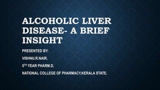 ALCOHOLIC LIVER
DISEASE- A BRIEF
INSIGHT
PRESENTED BY:
VISHNU.R.NAIR,
5TH YEAR PHARM.D,
NATIONAL COLLEGE OF PHARMACY,KERALA STATE.
 