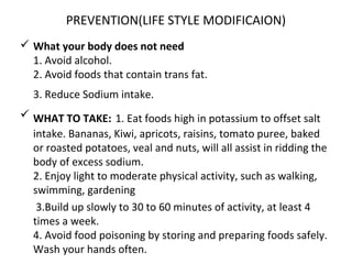 PREVENTION(LIFE STYLE MODIFICAION)
 What your body does not need
1. Avoid alcohol.
2. Avoid foods that contain trans fat.
3. Reduce Sodium intake.
 WHAT TO TAKE: 1. Eat foods high in potassium to offset salt
intake. Bananas, Kiwi, apricots, raisins, tomato puree, baked
or roasted potatoes, veal and nuts, will all assist in ridding the
body of excess sodium.
2. Enjoy light to moderate physical activity, such as walking,
swimming, gardening
3.Build up slowly to 30 to 60 minutes of activity, at least 4
times a week.
4. Avoid food poisoning by storing and preparing foods safely.
Wash your hands often.
 