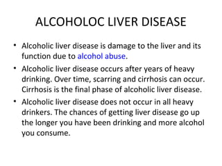 ALCOHOLOC LIVER DISEASE
• Alcoholic liver disease is damage to the liver and its
function due to alcohol abuse.
• Alcoholic liver disease occurs after years of heavy
drinking. Over time, scarring and cirrhosis can occur.
Cirrhosis is the final phase of alcoholic liver disease.
• Alcoholic liver disease does not occur in all heavy
drinkers. The chances of getting liver disease go up
the longer you have been drinking and more alcohol
you consume.
 
