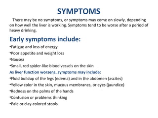.
SYMPTOMS
There may be no symptoms, or symptoms may come on slowly, depending
on how well the liver is working. Symptoms tend to be worse after a period of
heavy drinking.
Early symptoms include:
•Fatigue and loss of energy
•Poor appetite and weight loss
•Nausea
•Small, red spider-like blood vessels on the skin
As liver function worsens, symptoms may include:
•Fluid buildup of the legs (edema) and in the abdomen (ascites)
•Yellow color in the skin, mucous membranes, or eyes (jaundice)
•Redness on the palms of the hands
•Confusion or problems thinking
•Pale or clay-colored stools
 