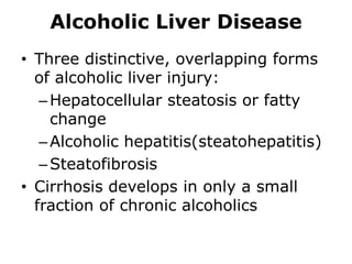 Alcoholic Liver Disease
• Three distinctive, overlapping forms
of alcoholic liver injury:
–Hepatocellular steatosis or fatty
change
–Alcoholic hepatitis(steatohepatitis)
–Steatofibrosis
• Cirrhosis develops in only a small
fraction of chronic alcoholics
 