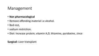 Management
• Non pharmacological
• Remove offending material i.e alcohol.
• Bed rest,
• sodium restriction.
• Diet: Increase protein, vitamin A,D, thiamine, pyridoxine, zince
Surgical: Liver transplant
 