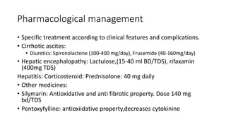 Pharmacological management
• Specific treatment according to clinical features and complications.
• Cirrhotic ascites:
• Diuretics: Spironolactone (100-400 mg/day), Frusemide (40-160mg/day)
• Hepatic encephalopathy: Lactulose,(15-40 ml BD/TDS), rifaxamin
(400mg TDS)
Hepatitis: Corticosteroid: Prednisolone: 40 mg daily
• Other medicines:
• Silymarin: Antioxidative and anti fibrotic property. Dose 140 mg
bd/TDS
• Pentoxyfylline: antioxiidative property,decreases cytokinine
 