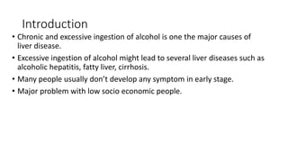 Introduction
• Chronic and excessive ingestion of alcohol is one the major causes of
liver disease.
• Excessive ingestion of alcohol might lead to several liver diseases such as
alcoholic hepatitis, fatty liver, cirrhosis.
• Many people usually don’t develop any symptom in early stage.
• Major problem with low socio economic people.
 