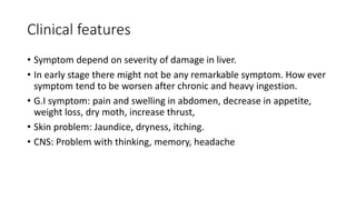 Clinical features
• Symptom depend on severity of damage in liver.
• In early stage there might not be any remarkable symptom. How ever
symptom tend to be worsen after chronic and heavy ingestion.
• G.I symptom: pain and swelling in abdomen, decrease in appetite,
weight loss, dry moth, increase thrust,
• Skin problem: Jaundice, dryness, itching.
• CNS: Problem with thinking, memory, headache
 