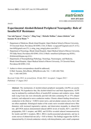 Nutrients 2012, 4, 1042-1057; doi:10.3390/nu4081042
nutrients
ISSN 2072-6643
www.mdpi.com/journal/nutrients
Article
Experimental Alcohol-Related Peripheral Neuropathy: Role of
Insulin/IGF Resistance
Van Anh Nguyen 1
, Tran Le 1
, Ming Tong 1
, Michelle Mellion 2
, James Gilchrist 2
and
Suzanne M. de la Monte 3,
*
1
Department of Medicine, Rhode Island Hospital, Alpert Medical School of Brown University,
55 Claverick Street, Providence RI 02903, USA; E-Mails: va.nguyen87@gmail.com (V.A.N.);
tran.le09@gmail.com (T.L.); ming_tong_ming@yahoo.com (M.T.)
2
Department of Neurology, Rhode Island Hospital, Alpert Medical School of Brown University,
593 Eddy Street, Providence RI 02903, USA; E-Mails: mmellion1@lifespan.org (M.M.);
JGilchrist@lifespan.org (J.G.)
3
Departments of Neuropathology/Pathology, Neurology, Neurosurgery, and Medicine,
Rhode Island Hospital, Alpert Medical School of Brown University, 55 Claverick Street,
Providence RI 02903, USA
* Author to whom correspondence should be addressed;
E-Mail: Suzanne_DeLaMonte_MD@Brown.edu; Tel.: +1-401-444-7364;
Fax: +1-401-444-2939.
Received: 9 July 2012; in revised form: 30 July 2012 / Accepted: 2 August 2012 /
Published: 17 August 2012
Abstract: The mechanisms of alcohol-related peripheral neuropathy (ALPN) are poorly
understood. We hypothesize that, like alcohol-related liver and brain degeneration, ALPN
may be mediated by combined effects of insulin/IGF resistance and oxidative stress. Adult
male Long Evans rats were chronically pair-fed with diets containing 0% or 37% ethanol
(caloric), and subjected to nerve conduction studies. Chronic ethanol feeding slowed nerve
conduction in the tibial (p = 0.0021) motor nerve, and not plantar sensory nerve, but it did
not affect amplitude. Histological studies of the sciatic nerve revealed reduced nerve fiber
diameters with increased regenerative sprouts, and denervation myopathy in ethanol-fed
rats. qRT-PCR analysis demonstrated reduced mRNA levels of insulin, IGF-1, and IGF-2
polypeptides, IGF-1 receptor, and IRS2, and ELISAs revealed reduced immunoreactivity
for insulin and IGF-1 receptors, IRS-1, IRS-4, myelin-associated glycoprotein, and tau in
sciatic nerves of ethanol-fed rats (all p < 0.05 or better). The findings suggest that ALPN is
characterized by (1) slowed conduction velocity with demyelination, and a small component
OPEN ACCESS
 