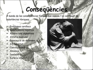 Conseqüències A banda de les conseqüències físiques que suposa l'ús continuat de  substàncies tòxiques: Problemes cardíacs Insuficiència hepàtica Alteracions digestives Atrofia muscular Disminució de defenses Irritabilitat Canvis d’humor Amnèsia Desànim Eufòria infantil 