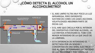 ¿CÓMO DETECTA EL ALCOHOL UN
ALCOHOLÍMETRO?
• EL AIRE LIMPIO FILTRA MUY POCO LA LUZ
INFRARROJA, PERO DIFERENTES
SUSTANCIAS COMO LOS GASES (ALCOHOL
VOLATILIZADO) ABSORBEN PARTE DE
DICHA LUZ.
• SI EL AIRE QUE CIRCULA POR EL INTERIOR
DEL DISPOSITIVO CONTIENE ALCOHOL, LA
LUZ EMITIDA ATRAVESARÁ EL TUBO CON
MENOR INTENSIDAD DE LA QUE SALIÓ DE
LA LÁMPARA.
• ESTA DIFERENCIA DE INTENSIDAD ES
DETECTADA POR UN SENSOR Y
CONVERTIDA EN UNA SEÑAL ELÉCTRICA
QUE AL FINAL DETERMINARÁ LA CANTIDAD
DE LUZ ABSORBIDA Y POR TANTO, LA
 