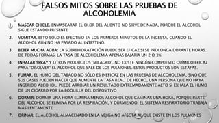 FALSOS MITOS SOBRE LAS PRUEBAS DE
ALCOHOLEMIA
1. MASCAR CHICLE. ENMASCARAR EL OLOR DEL ALIENTO NO SIRVE DE NADA, PORQUE EL ALCOHOL
SIGUE ESTANDO PRESENTE
2. VOMITAR. ESTO SÓLO ES EFECTIVO EN LOS PRIMEROS MINUTOS DE LA INGESTA, CUANDO EL
ALCOHOL AÚN NO HA PASADO AL INTESTINO.
3. BEBER MUCHA AGUA: LA SOBREHIDRATACIÓN PUEDE SER EFICAZ SI SE PROLONGA DURANTE HORAS.
DE TODAS FORMAS, LA TASA DE ALCOHOLEMIA APENAS BAJARÍA UN 2 Ó 3%
4. INHALAR SPRAY Y OTROS PRODUCTOS "MILAGRO". NO EXISTE NINGÚN COMPUESTO QUÍMICO EFICAZ
PARA "DISOLVER" EL ALCOHOL QUE SALE DE LOS PULMONES. ESTOS PRODUCTOS SON ESTAFAS.
5. FUMAR. EL HUMO DEL TABACO NO SÓLO ES INEFICAZ EN LAS PRUEBAS DE ALCOHOLEMIA, SINO QUE
SUS GASES PUEDEN HACER QUE AUMENTE LA TASA REAL. DE HECHO, UNA PERSONA QUE NO HAYA
INGERIDO ALCOHOL, PUEDE ARROJAR UN RESULTADO EXTREMADAMENTE ALTO SI EXHALA EL HUMO
DE UN CIGARRO POR LA BOQUILLA DEL DISPOSITIVO
6. DORMIR: DORMIR UNA HORA ELIMINA MENOS ALCOHOL QUE CAMINAR UNA HORA, PORQUE PARTE
DEL ALCOHOL SE ELIMINA POR LA RESPIRACIÓN, Y DURMIENDO, EL SISTEMA RESPIRATORIO TRABAJA
MÁS LENTAMENTE
7. ORINAR: EL ALCOHOL ALMACENADO EN LA VEJIGA NO AFECTA AL QUE EXISTE EN LOS PULMONES
 