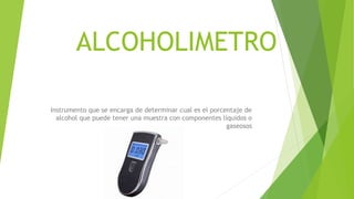 ALCOHOLIMETRO
Instrumento que se encarga de determinar cual es el porcentaje de
alcohol que puede tener una muestra con componentes líquidos o
gaseosos
 