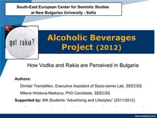 South-East European Center for Semiotic Studies
        at New Bulgarian University - Sofia




                 Alcoholic Beverages
                    Project (2012)

      How Vodka and Rakia are Perceived in Bulgaria

Authors:
   Dimitar Trendafilov, Executive Assistant of Socio-semio Lab, SEECSS
   Milena Hristova-Markova, PhD Candidate, SEECSS
Supported by: MA Students “Advertising and Lifestyles” (2011/2012)


                                                                     www.company.com
 