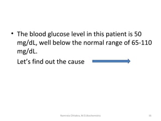 • The blood glucose level in this patient is 50
mg/dL, well below the normal range of 65-110
mg/dL.
Let’s find out the cause
16Namrata Chhabra, M.D.Biochemistry
 