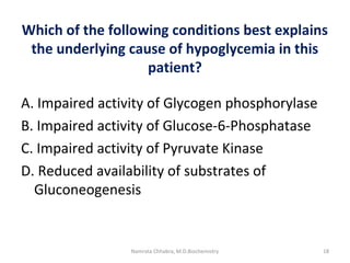 Which of the following conditions best explains
the underlying cause of hypoglycemia in this
patient?
A. Impaired activity of Glycogen phosphorylase
B. Impaired activity of Glucose-6-Phosphatase
C. Impaired activity of Pyruvate Kinase
D. Reduced availability of substrates of
Gluconeogenesis
18Namrata Chhabra, M.D.Biochemistry
 