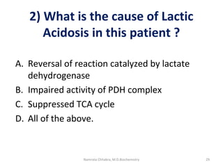 2) What is the cause of Lactic
Acidosis in this patient ?
A. Reversal of reaction catalyzed by lactate
dehydrogenase
B. Impaired activity of PDH complex
C. Suppressed TCA cycle
D. All of the above.
29Namrata Chhabra, M.D.Biochemistry
 