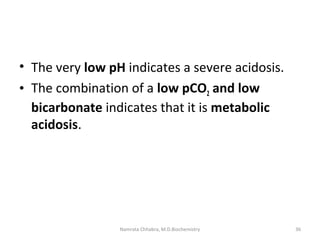 • The very low pH indicates a severe acidosis.
• The combination of a low pCO2 and low
bicarbonate indicates that it is metabolic
acidosis.
36Namrata Chhabra, M.D.Biochemistry
 