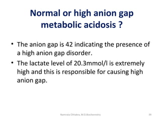 Normal or high anion gap
metabolic acidosis ?
• The anion gap is 42 indicating the presence of
a high anion gap disorder.
• The lactate level of 20.3mmol/l is extremely
high and this is responsible for causing high
anion gap.
39Namrata Chhabra, M.D.Biochemistry
 