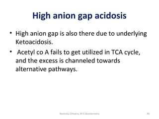 High anion gap acidosis
• High anion gap is also there due to underlying
Ketoacidosis.
• Acetyl co A fails to get utilized in TCA cycle,
and the excess is channeled towards
alternative pathways.
40Namrata Chhabra, M.D.Biochemistry
 