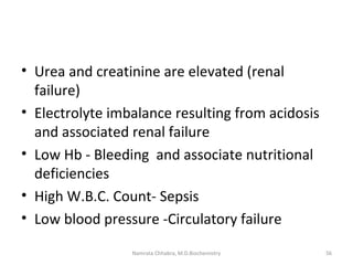 • Urea and creatinine are elevated (renal
failure)
• Electrolyte imbalance resulting from acidosis
and associated renal failure
• Low Hb - Bleeding and associate nutritional
deficiencies
• High W.B.C. Count- Sepsis
• Low blood pressure -Circulatory failure
56Namrata Chhabra, M.D.Biochemistry
 