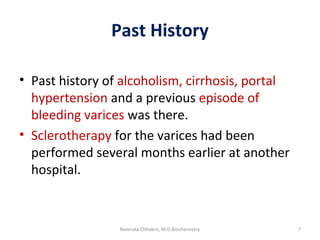 Past History
• Past history of alcoholism, cirrhosis, portal
hypertension and a previous episode of
bleeding varices was there.
• Sclerotherapy for the varices had been
performed several months earlier at another
hospital.
7Namrata Chhabra, M.D.Biochemistry
 