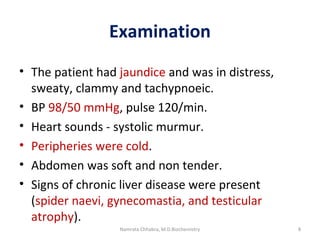 Examination
• The patient had jaundice and was in distress,
sweaty, clammy and tachypnoeic.
• BP 98/50 mmHg, pulse 120/min.
• Heart sounds - systolic murmur.
• Peripheries were cold.
• Abdomen was soft and non tender.
• Signs of chronic liver disease were present
(spider naevi, gynecomastia, and testicular
atrophy).
8Namrata Chhabra, M.D.Biochemistry
 
