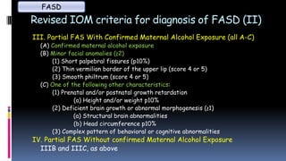 Revised IOM criteria for diagnosis of FASD (II)
III. Partial FAS With Confirmed Maternal Alcohol Exposure (all A-C)
(A) Confirmed maternal alcohol exposure
(B) Minor facial anomalies (≥2)
(1) Short palpebral fissures (p10%)
(2) Thin vermilion border of the upper lip (score 4 or 5)
(3) Smooth philtrum (score 4 or 5)
(C) One of the following other characteristics:
(1) Prenatal and/or postnatal growth retardation
(a) Height and/or weight p10%
(2) Deficient brain growth or abnormal morphogenesis (≥1)
(a) Structural brain abnormalities
(b) Head circumference p10%
(3) Complex pattern of behavioral or cognitive abnormalities
IV. Partial FAS Without confirmed Maternal Alcohol Exposure
IIIB and IIIC, as above
FASD
 