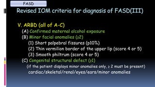 Revised IOM criteria for diagnosis of FASD(III)
V. ARBD (all of A-C)
(A) Confirmed maternal alcohol exposure
(B) Minor facial anomalies (≥2)
(1) Short palpebral fissures (p10%)
(2) Thin vermilion border of the upper lip (score 4 or 5)
(3) Smooth philtrum (score 4 or 5)
(C) Congenital structural defect (≥1)
(if the patient displays minor anomalies only, ≥ 2 must be present)
cardiac/skeletal/renal/eyes/ears/minor anomalies
FASD
 