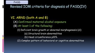 Revised IOM criteria for diagnosis of FASD(IV)
VI. ARND (both A and B)
(A) Confirmed maternal alcohol exposure
(B) At least 1 of the following:
(1) Deficient brain growth or abnormal morphogenesis (≥1)
(a) Structural brain abnormalities
(b) Head circumference p10%
(2) Complex pattern of behavioral or cognitive abnormalities
FASD
 