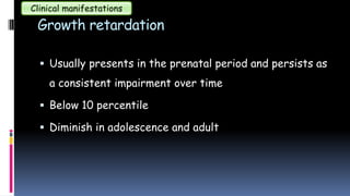Growth retardation
 Usually presents in the prenatal period and persists as
a consistent impairment over time
 Below 10 percentile
 Diminish in adolescence and adult
Clinical manifestations
 