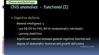 CNS anomalies - functional (I)
 Cognitive defects
 General intelligence ↓
 Low IQ (70 for FAS, 80 for nondysmorphic individuals)
 Learning disabilities
 Significant relation between general cognitive function and
degree of dysmorphic features and growth deficiency
Clinical manifestations
Ervalahti et al. 2007
 