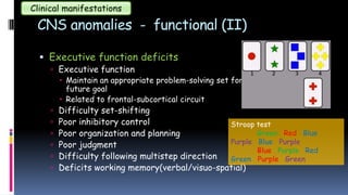 CNS anomalies - functional (II)
 Executive function deficits
 Executive function
 Maintain an appropriate problem-solving set for attainment of a
future goal
 Related to frontal-subcortical circuit
 Difficulty set-shifting
 Poor inhibitory control
 Poor organization and planning
 Poor judgment
 Difficulty following multistep direction
 Deficits working memory(verbal/visuo-spatial)
Clinical manifestations
Stroop test
Green Red Blue
Purple Blue Purple
Blue Purple Red
Green Purple Green
 