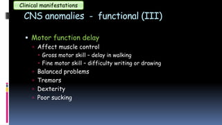 CNS anomalies - functional (III)
 Motor function delay
 Affect muscle control
 Gross motor skill – delay in walking
 Fine motor skill – difficulty writing or drawing
 Balanced problems
 Tremors
 Dexterity
 Poor sucking
Clinical manifestations
 