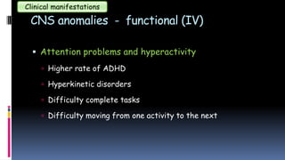 CNS anomalies - functional (IV)
 Attention problems and hyperactivity
 Higher rate of ADHD
 Hyperkinetic disorders
 Difficulty complete tasks
 Difficulty moving from one activity to the next
Clinical manifestations
 