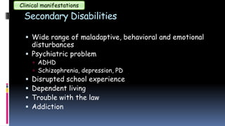 Secondary Disabilities
 Wide range of maladaptive, behavioral and emotional
disturbances
 Psychiatric problem
 ADHD
 Schizophrenia, depression, PD
 Disrupted school experience
 Dependent living
 Trouble with the law
 Addiction
Clinical manifestations
 