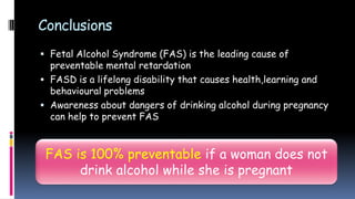 Conclusions
 Fetal Alcohol Syndrome (FAS) is the leading cause of
preventable mental retardation
 FASD is a lifelong disability that causes health,learning and
behavioural problems
 Awareness about dangers of drinking alcohol during pregnancy
can help to prevent FAS
FAS is 100% preventable if a woman does not
drink alcohol while she is pregnant
 