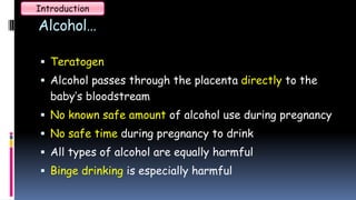 Alcohol…
 Teratogen
 Alcohol passes through the placenta directly to the
baby’s bloodstream
 No known safe amount of alcohol use during pregnancy
 No safe time during pregnancy to drink
 All types of alcohol are equally harmful
 Binge drinking is especially harmful
Introduction
 