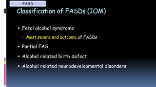 Classification of FASDs (IOM)
 Fetal alcohol syndrome
 Most severe end outcome of FASDs
 Partial FAS
 Alcohol related birth defect
 Alcohol related neurodevelopmental disorders
FASD
 