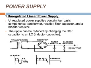 POWER SUPPLY
1.Unregulated Linear Power Supply:
 Unregulated power supplies contain four basic
components: transformer, rectifier, filter capacitor, and a
bleeder resistor.
 The ripple can be reduced by changing the filter
capacitor to an LC (inductor-capacitor).
 