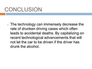 CONCLUSION
CONCLUSION
 The technology can immensely decrease the
rate of drunken driving cases which often
leads to accidental deaths. By capitalizing on
recent technological advancements that will
not let the car to be driven if the driver has
drunk the alcohol.
 