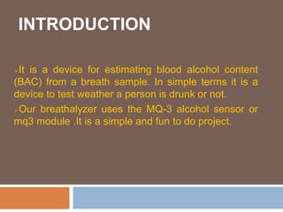 INTRODUCTION
It is a device for estimating blood alcohol content
(BAC) from a breath sample. In simple terms it is a
device to test weather a person is drunk or not.
Our breathalyzer uses the MQ-3 alcohol sensor or
mq3 module .It is a simple and fun to do project.
 