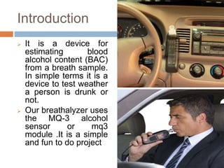 Introduction
 It is a device for
estimating blood
alcohol content (BAC)
from a breath sample.
In simple terms it is a
device to test weather
a person is drunk or
not.
 Our breathalyzer uses
the MQ-3 alcohol
sensor or mq3
module .It is a simple
and fun to do project
 